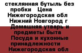 стеклянная бутыль без пробки › Цена ­ 250 - Нижегородская обл., Нижний Новгород г. Домашняя утварь и предметы быта » Посуда и кухонные принадлежности   . Нижегородская обл.,Нижний Новгород г.